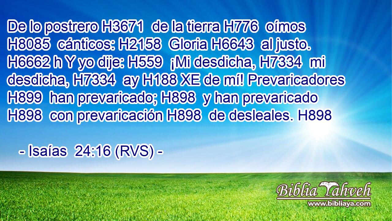 De lo postrero H3671  de la tierra H776  oímos H8085  cánticos: H2158  Gloria H6643  al justo. H6662 h Y yo dije: H559  ¡Mi desdicha, H7334  mi desdicha, H7334  ay H188 XE de mí! Prevaricadores H899  han prevaricado; H898  y han prevaricado H898  con prevaricación H898  de desleales. H898  