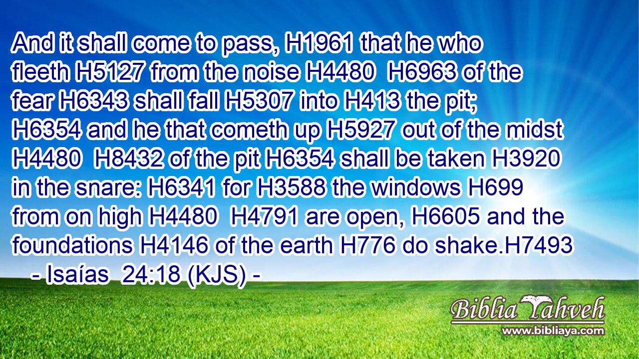 And it shall come to pass, H1961 that he who fleeth H5127 from the noise H4480  H6963 of the fear H6343 shall fall H5307 into H413 the pit; H6354 and he that cometh up H5927 out of the midst H4480  H8432 of the pit H6354 shall be taken H3920 in the snare: H6341 for H3588 the windows H699 from on high H4480  H4791 are open, H6605 and the foundations H4146 of the earth H776 do shake.H7493