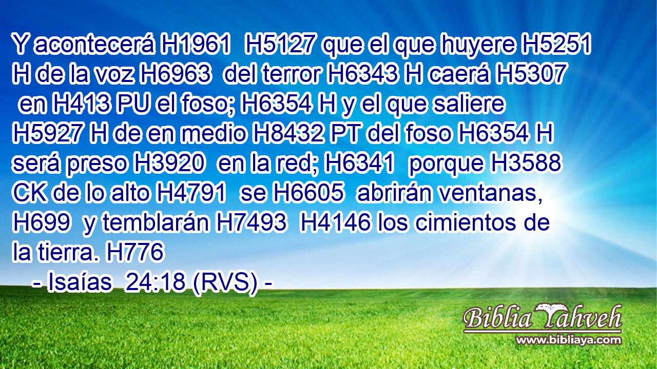 Y acontecerá H1961  H5127 que el que huyere H5251 H de la voz H6963  del terror H6343 H caerá H5307  en H413 PU el foso; H6354 H y el que saliere H5927 H de en medio H8432 PT del foso H6354 H será preso H3920  en la red; H6341  porque H3588 CK de lo alto H4791  se H6605  abrirán ventanas, H699  y temblarán H7493  H4146 los cimientos de la tierra. H776  