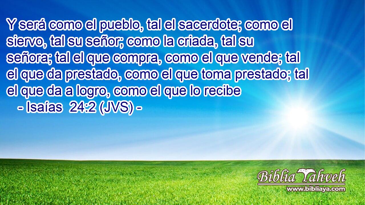 Y será como el pueblo, tal el sacerdote; como el siervo, tal su señor; como la criada, tal su señora; tal el que compra, como el que vende; tal el que da prestado, como el que toma prestado; tal el que da a logro, como el que lo recibe