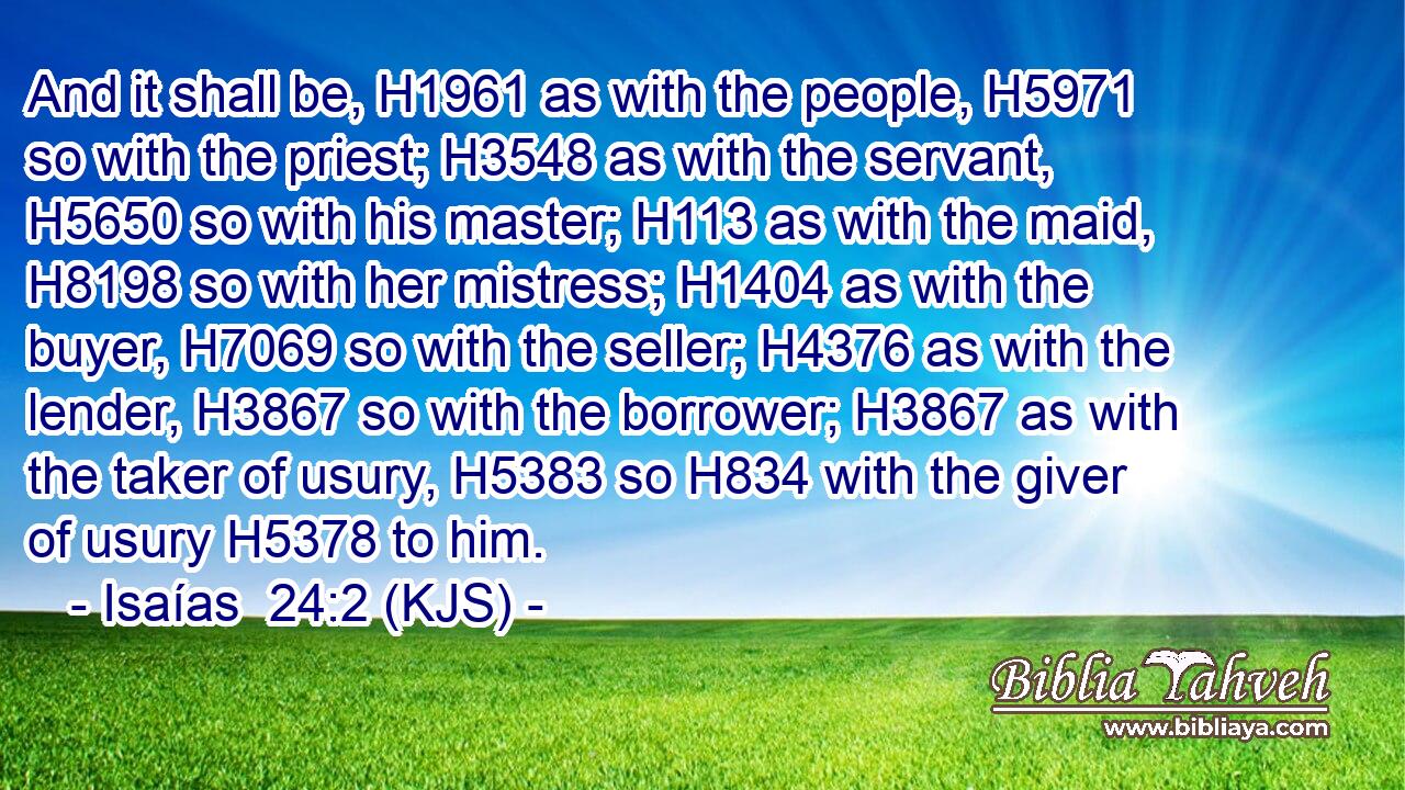 And it shall be, H1961 as with the people, H5971 so with the priest; H3548 as with the servant, H5650 so with his master; H113 as with the maid, H8198 so with her mistress; H1404 as with the buyer, H7069 so with the seller; H4376 as with the lender, H3867 so with the borrower; H3867 as with the taker of usury, H5383 so H834 with the giver of usury H5378 to him.