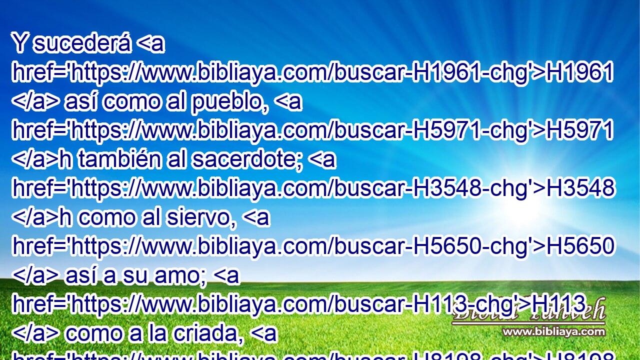 Y sucederá H1961  así como al pueblo, H5971 h también al sacerdote; H3548 h como al siervo, H5650  así a su amo; H113  como a la criada, H8198 h a • su ama; H1404 h como al que compra, H7069 h • al que vende; H4376 h como al que presta, H3867 h H5383 H834 al que • toma prestado; H3867 h como al que da a logro, así H5378 PK, XN al que lo recibe. 