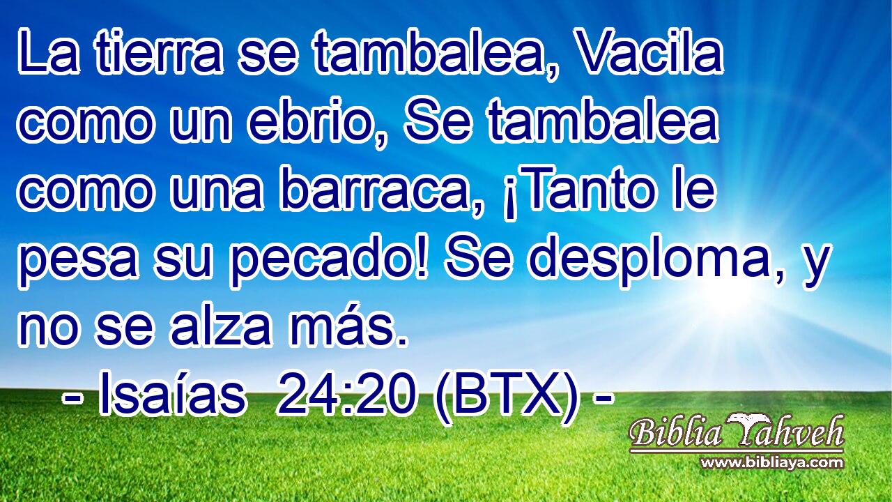 La tierra se tambalea, Vacila como un ebrio, Se tambalea como una barraca, ¡Tanto le pesa su pecado! Se desploma, y no se alza más.
