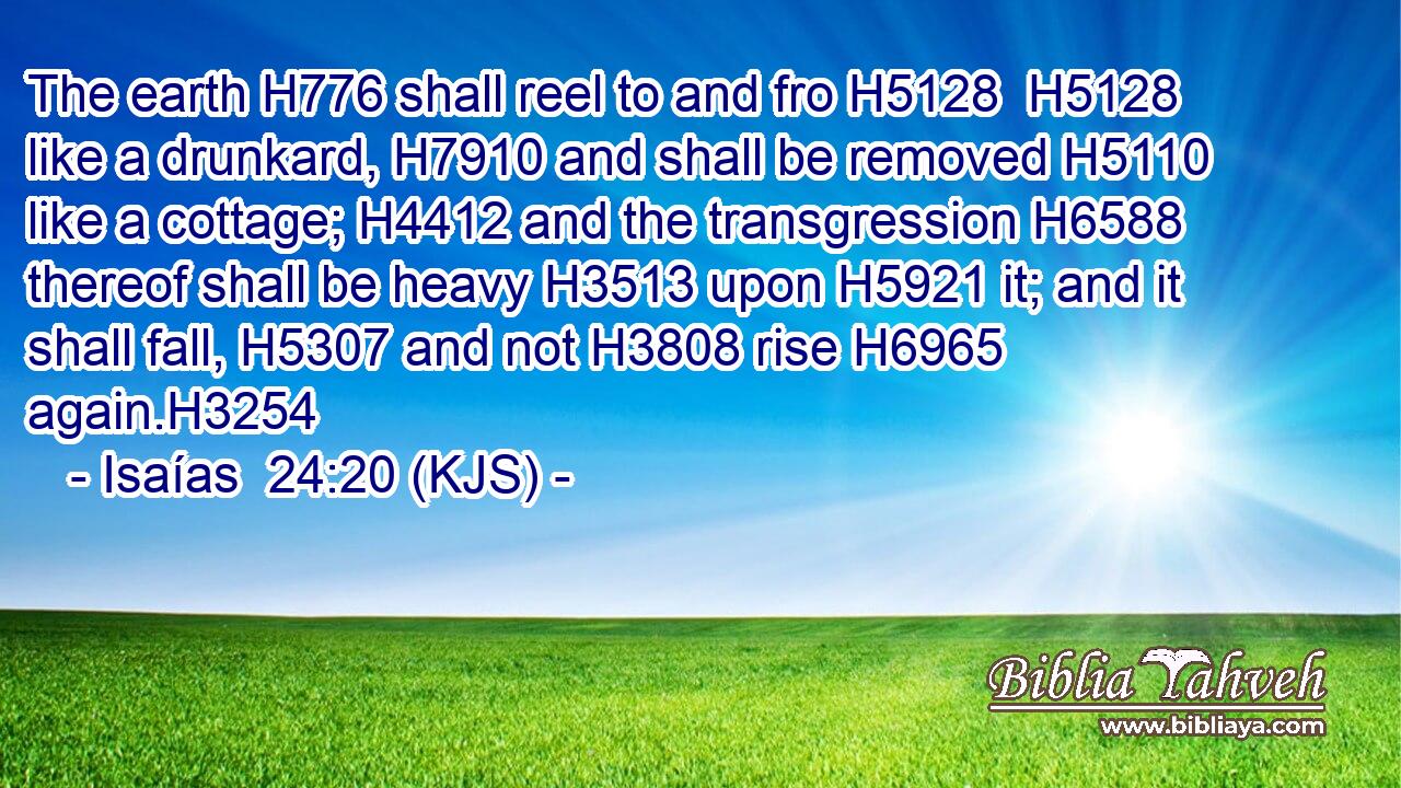 The earth H776 shall reel to and fro H5128  H5128 like a drunkard, H7910 and shall be removed H5110 like a cottage; H4412 and the transgression H6588 thereof shall be heavy H3513 upon H5921 it; and it shall fall, H5307 and not H3808 rise H6965 again.H3254