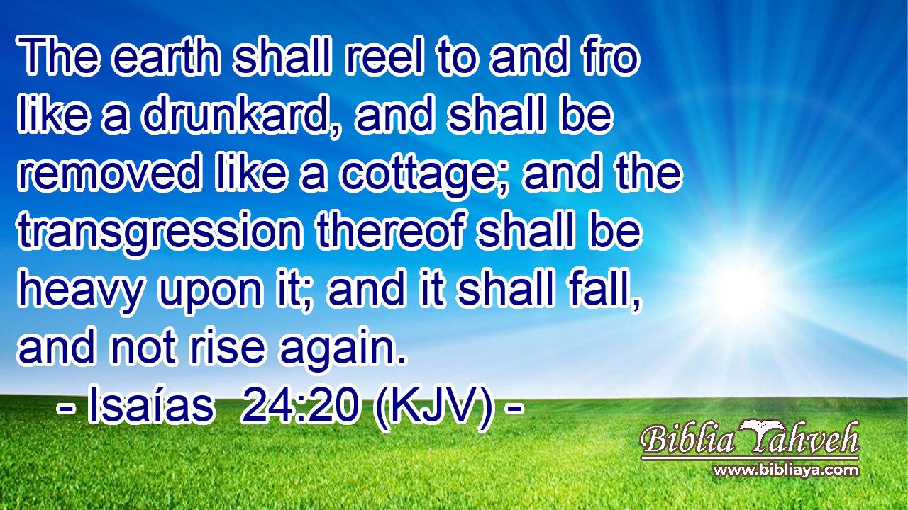 The earth shall reel to and fro like a drunkard, and shall be removed like a cottage; and the transgression thereof shall be heavy upon it; and it shall fall, and not rise again.
