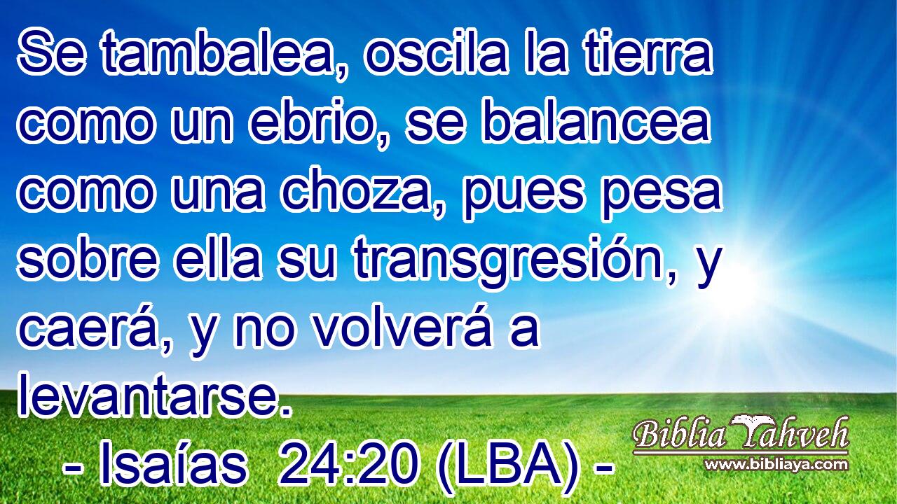 Se tambalea, oscila la tierra como un ebrio, se balancea como una choza, pues pesa sobre ella su transgresión, y caerá, y no volverá a levantarse.