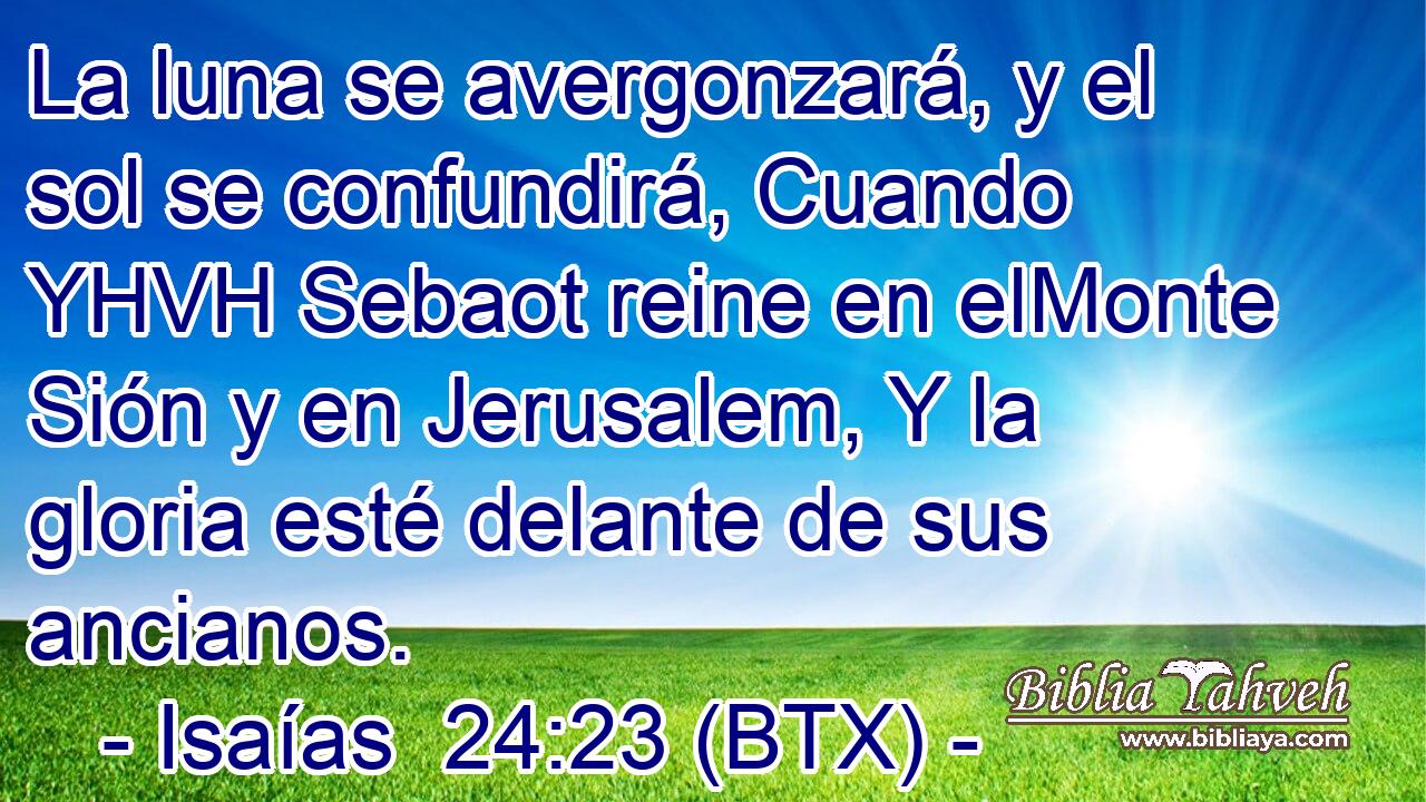 La luna se avergonzará, y el sol se confundirá, Cuando YHVH Sebaot reine en elMonte Sión y en Jerusalem, Y la gloria esté delante de sus ancianos.