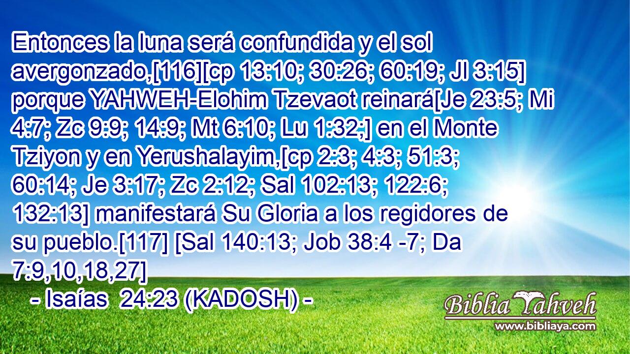  Entonces la luna será confundida y el sol avergonzado,[116][cp 13:10; 30:26; 60:19; Jl 3:15] porque YAHWEH-Elohim Tzevaot reinará[Je 23:5; Mi 4:7; Zc 9:9; 14:9; Mt 6:10; Lu 1:32;] en el Monte Tziyon y en Yerushalayim,[cp 2:3; 4:3; 51:3; 60:14; Je 3:17; Zc 2:12; Sal 102:13; 122:6; 132:13] manifestará Su Gloria a los regidores de su pueblo.[117] [Sal 140:13; Job 38:4 -7; Da 7:9,10,18,27] 
