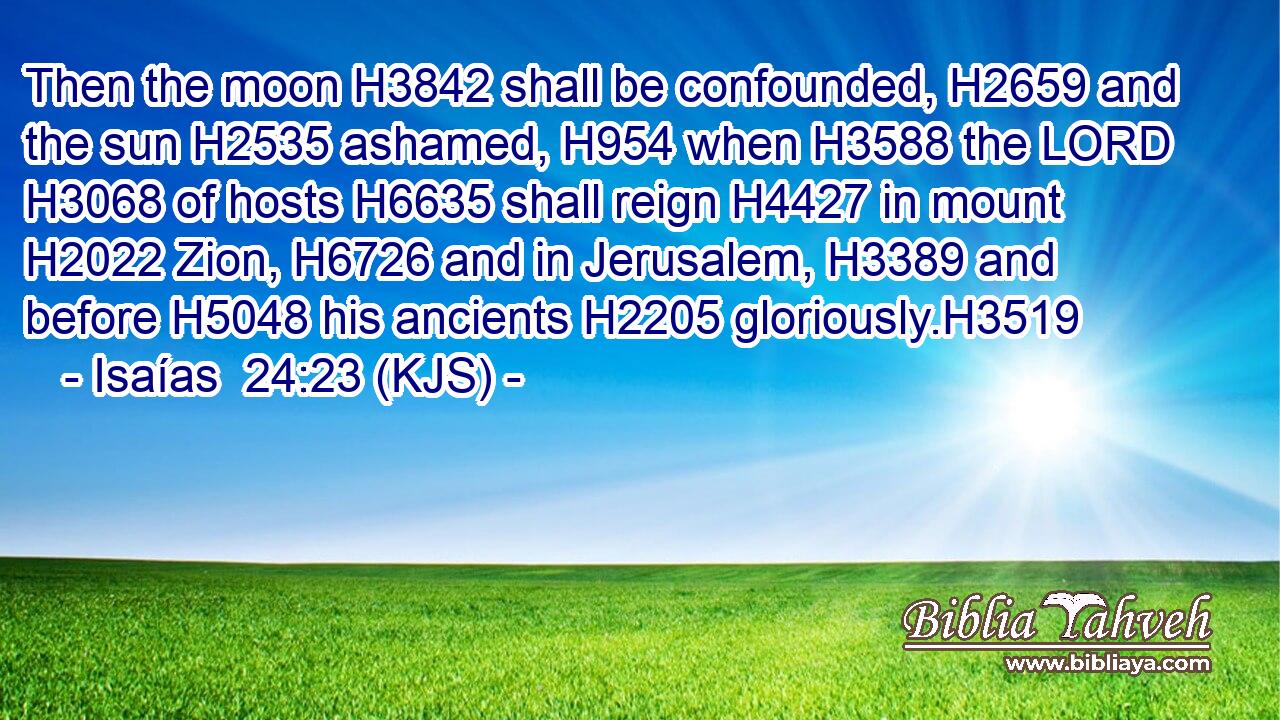 Then the moon H3842 shall be confounded, H2659 and the sun H2535 ashamed, H954 when H3588 the LORD H3068 of hosts H6635 shall reign H4427 in mount H2022 Zion, H6726 and in Jerusalem, H3389 and before H5048 his ancients H2205 gloriously.H3519
