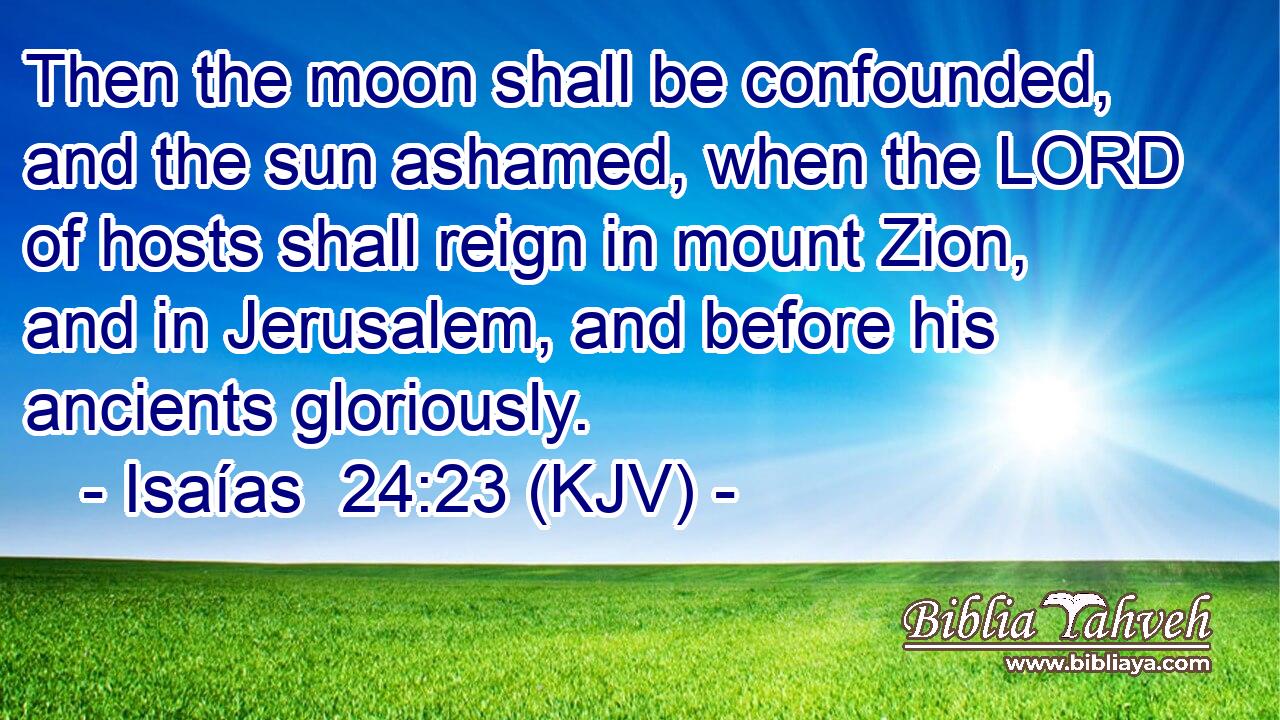 Then the moon shall be confounded, and the sun ashamed, when the LORD of hosts shall reign in mount Zion, and in Jerusalem, and before his ancients gloriously.