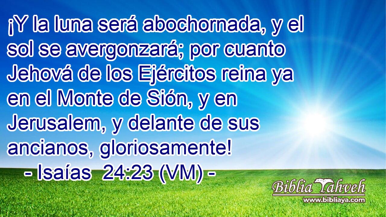  ¡Y la luna será abochornada, y el sol se avergonzará; por cuanto Jehová de los Ejércitos reina ya en el Monte de Sión, y en Jerusalem, y delante de sus ancianos, gloriosamente! 