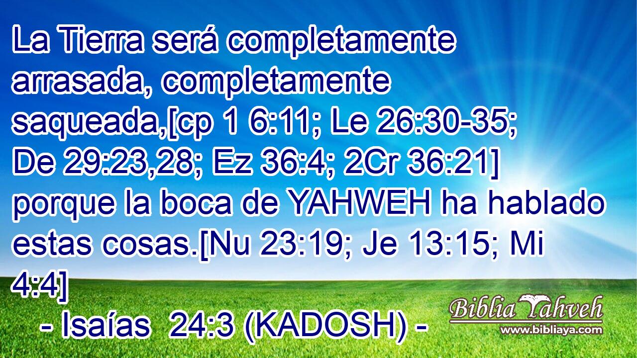  La Tierra será completamente arrasada, completamente saqueada,[cp 1 6:11; Le 26:30-35; De 29:23,28; Ez 36:4; 2Cr 36:21] porque la boca de YAHWEH ha hablado estas cosas.[Nu 23:19; Je 13:15; Mi 4:4] 