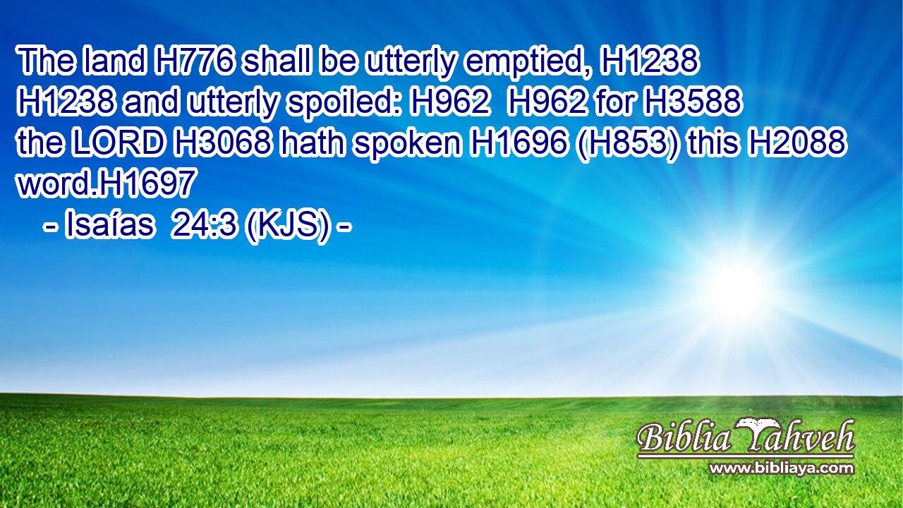 The land H776 shall be utterly emptied, H1238  H1238 and utterly spoiled: H962  H962 for H3588 the LORD H3068 hath spoken H1696 (H853) this H2088 word.H1697