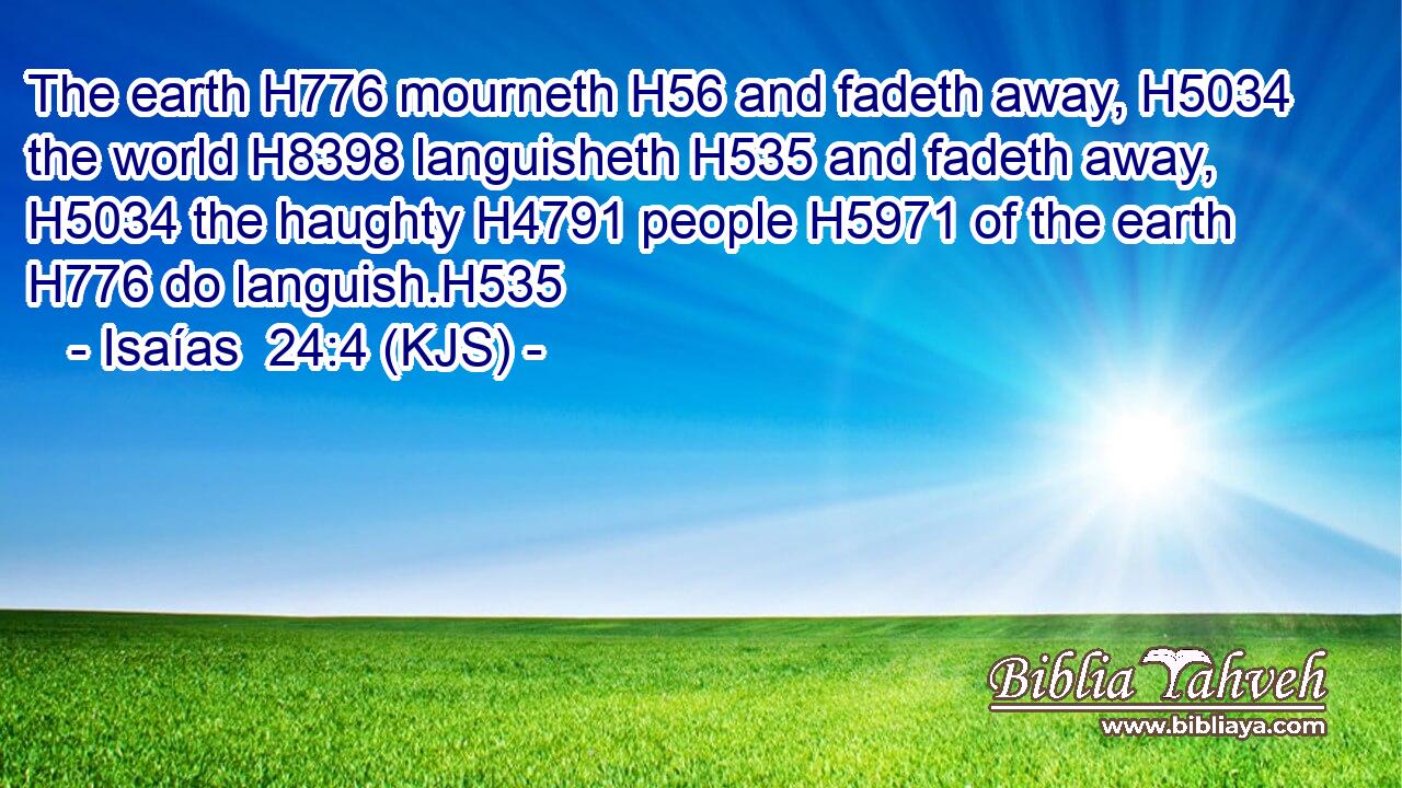 The earth H776 mourneth H56 and fadeth away, H5034 the world H8398 languisheth H535 and fadeth away, H5034 the haughty H4791 people H5971 of the earth H776 do languish.H535