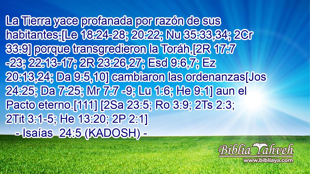  La Tierra yace profanada por razón de sus habitantes;[Le 18:24-28; 20:22; Nu 35:33,34; 2Cr 33:9] porque transgredieron la Toráh,[2R 17:7 -23; 22:13-17; 2R 23:26,27; Esd 9:6,7; Ez 20:13,24; Da 9:5,10] cambiaron las ordenanzas[Jos 24:25; Da 7:25; Mr 7:7 -9; Lu 1:6; He 9:1] aun el Pacto eterno.[111] [2Sa 23:5; Ro 3:9; 2Ts 2:3; 2Tit 3:1-5; He 13:20; 2P 2:1] 