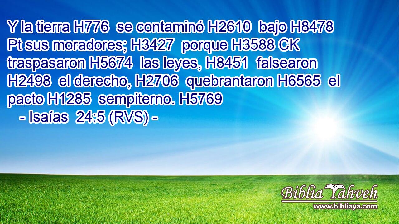 Y la tierra H776  se contaminó H2610  bajo H8478 Pt sus moradores; H3427  porque H3588 CK traspasaron H5674  las leyes, H8451  falsearon H2498  el derecho, H2706  quebrantaron H6565  el pacto H1285  sempiterno. H5769  