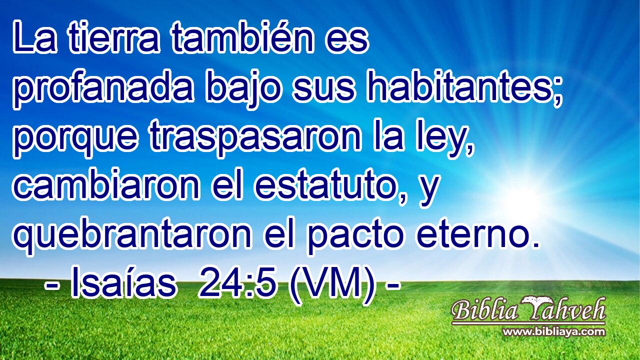  La tierra también es profanada bajo sus habitantes; porque traspasaron la ley, cambiaron el estatuto, y quebrantaron el pacto eterno. 