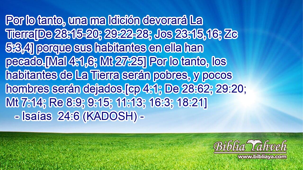  Por lo tanto, una ma ldición devorará La Tierra[De 28:15-20; 29:22-28; Jos 23:15,16; Zc 5:3,4] porque sus habitantes en ella han pecado.[Mal 4:1,6; Mt 27:25] Por lo tanto, los habitantes de La Tierra serán pobres, y pocos hombres serán dejados.[cp 4:1; De 28:62; 29:20; Mt 7:14; Re 8:9; 9:15; 11:13; 16:3; 18:21] 