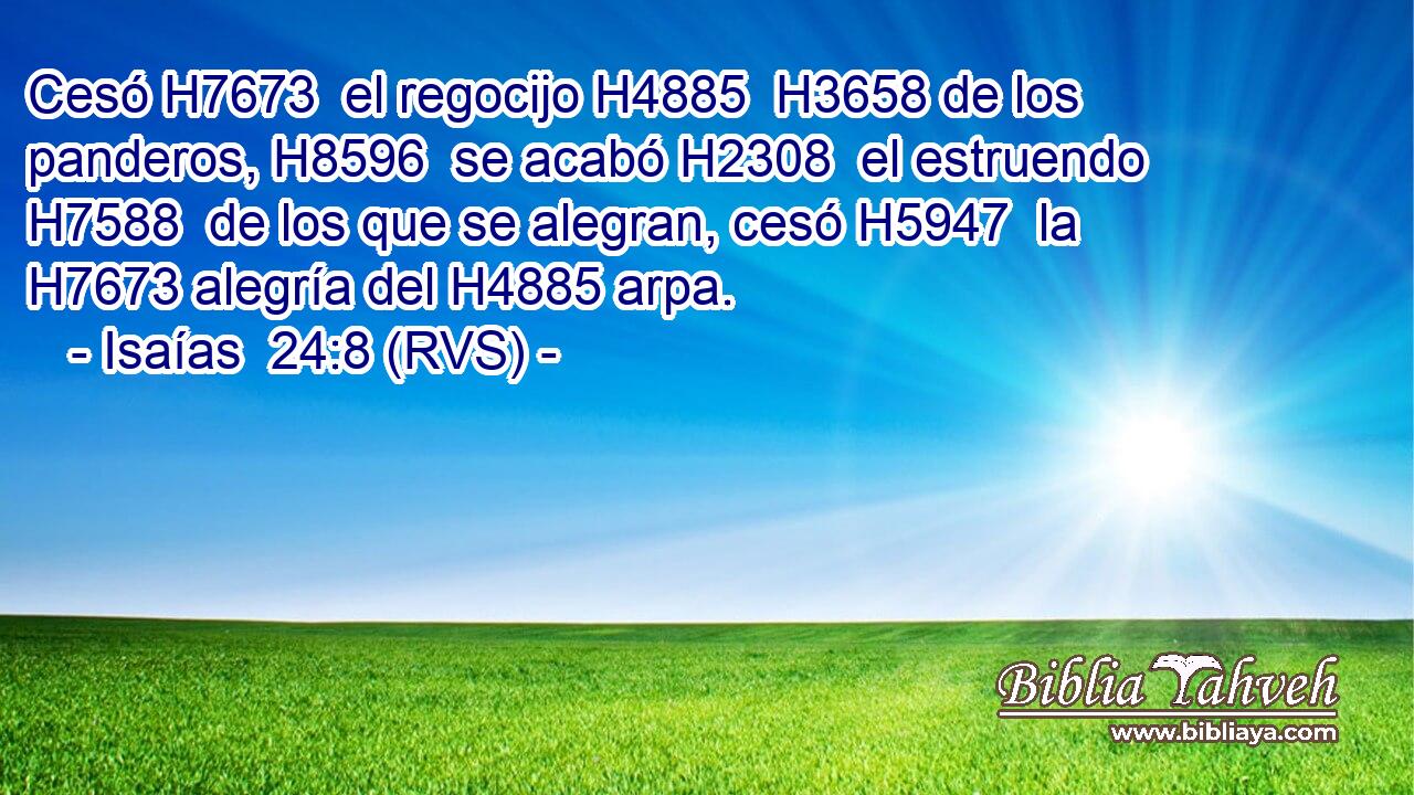Cesó H7673  el regocijo H4885  H3658 de los panderos, H8596  se acabó H2308  el estruendo H7588  de los que se alegran, cesó H5947  la H7673 alegría del H4885 arpa. 