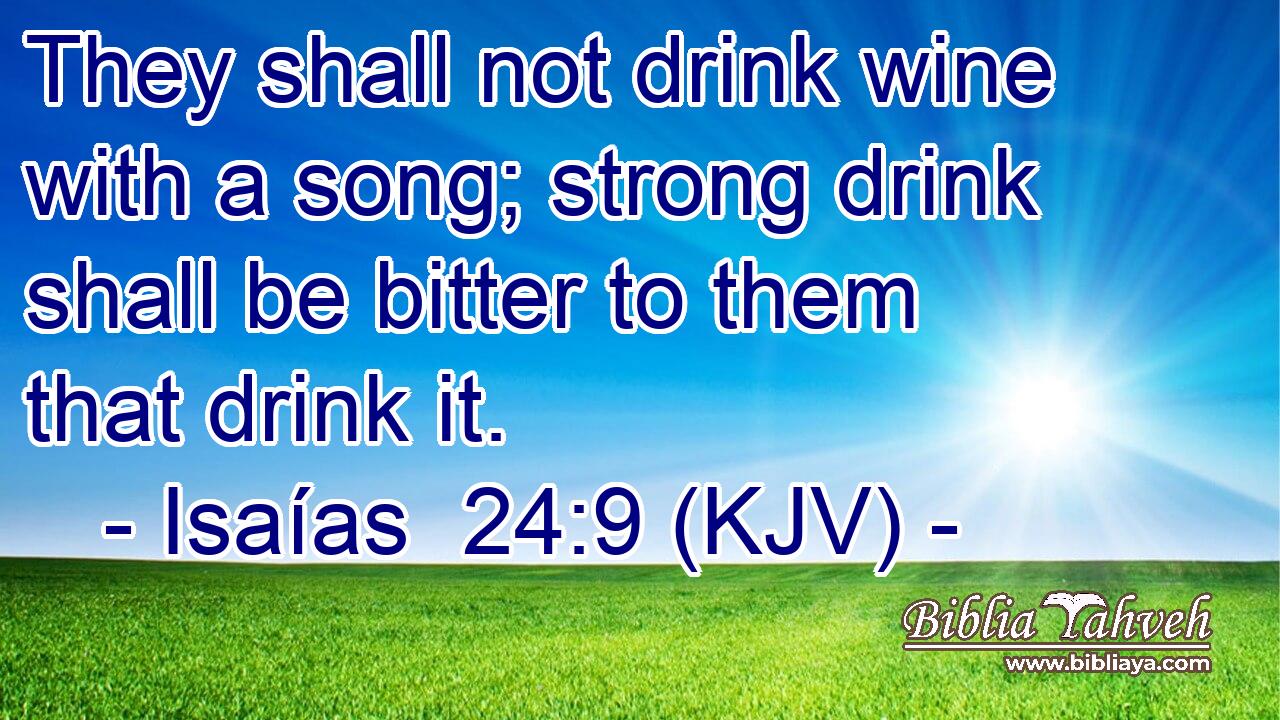 They shall not drink wine with a song; strong drink shall be bitter to them that drink it.