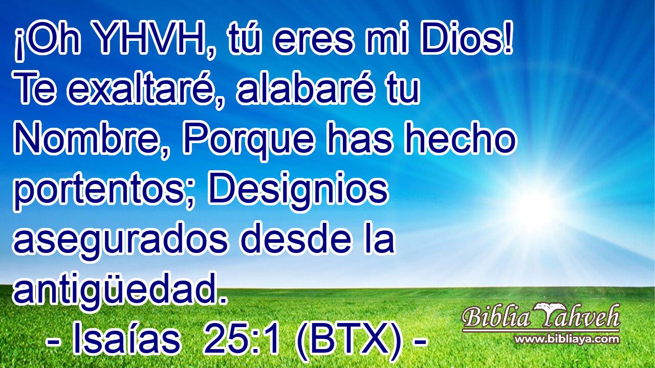 ¡Oh YHVH, tú eres mi Dios! Te exaltaré, alabaré tu Nombre, Porque has hecho portentos; Designios asegurados desde la antigüedad.