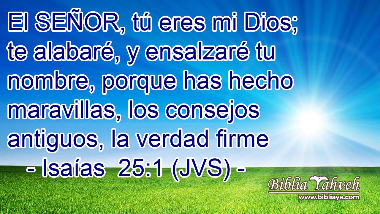 El SEÑOR, tú eres mi Dios; te alabaré, y ensalzaré tu nombre, porque has hecho maravillas, los consejos antiguos, la verdad firme