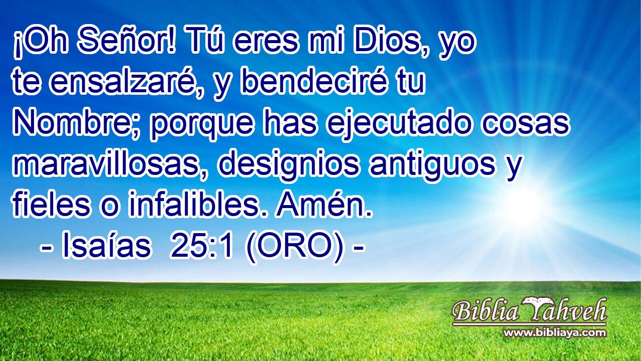  ¡Oh Señor! Tú eres mi Dios, yo te ensalzaré, y bendeciré tu Nombre; porque has ejecutado cosas maravillosas, designios antiguos y fieles o infalibles. Amén. 