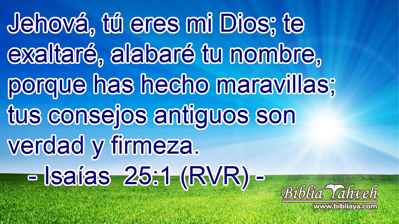 Jehová, tú eres mi Dios; te exaltaré, alabaré tu nombre, porque has hecho maravillas; tus consejos antiguos son verdad y firmeza.