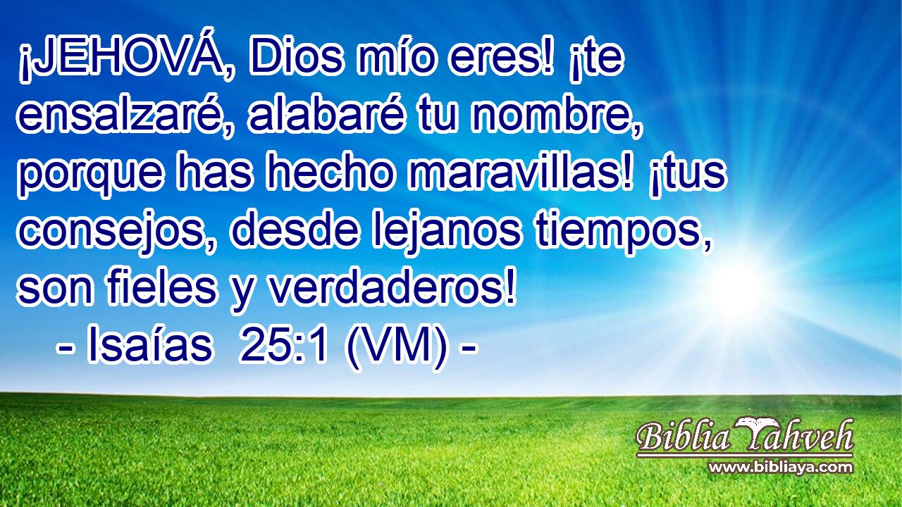  ¡JEHOVÁ, Dios mío eres! ¡te ensalzaré, alabaré tu nombre, porque has hecho maravillas! ¡tus consejos, desde lejanos tiempos, son fieles y verdaderos! 