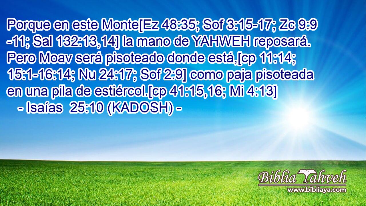  Porque en este Monte[Ez 48:35; Sof 3:15-17; Zc 9:9 -11; Sal 132:13,14] la mano de YAHWEH reposará. Pero Moav será pisoteado donde está,[cp 11:14; 15:1-16:14; Nu 24:17; Sof 2:9] como paja pisoteada en una pila de estiércol.[cp 41:15,16; Mi 4:13] 