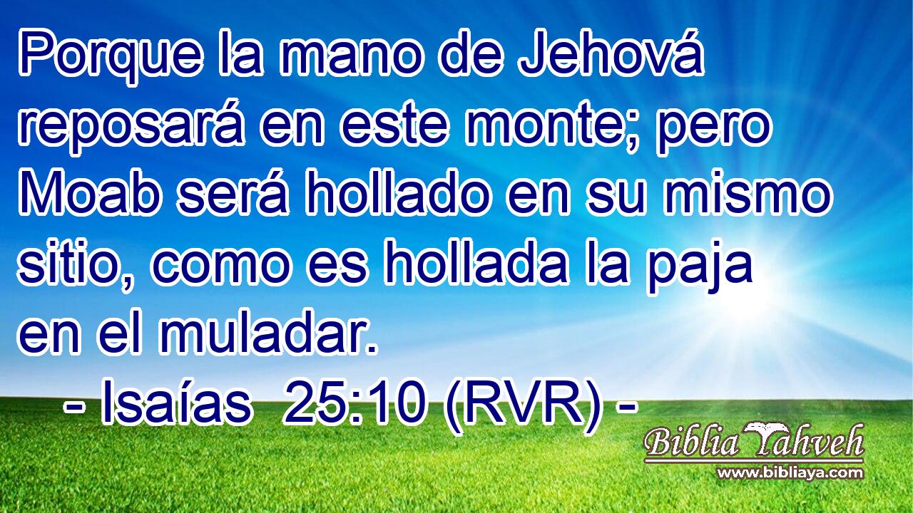 Porque la mano de Jehová reposará en este monte; pero Moab será hollado en su mismo sitio, como es hollada la paja en el muladar.