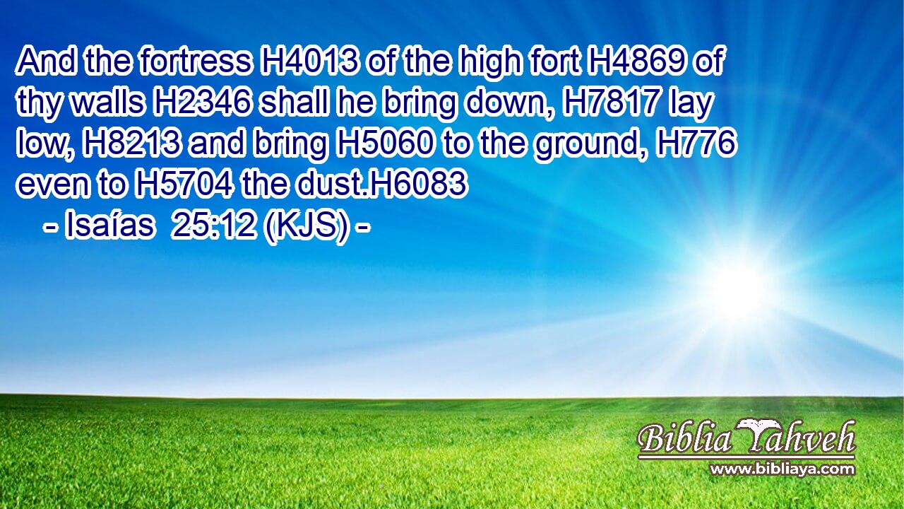 And the fortress H4013 of the high fort H4869 of thy walls H2346 shall he bring down, H7817 lay low, H8213 and bring H5060 to the ground, H776 even to H5704 the dust.H6083