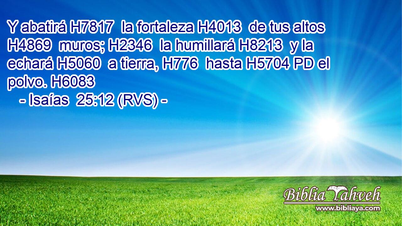 Y abatirá H7817  la fortaleza H4013  de tus altos H4869  muros; H2346  la humillará H8213  y la echará H5060  a tierra, H776  hasta H5704 PD el polvo. H6083  