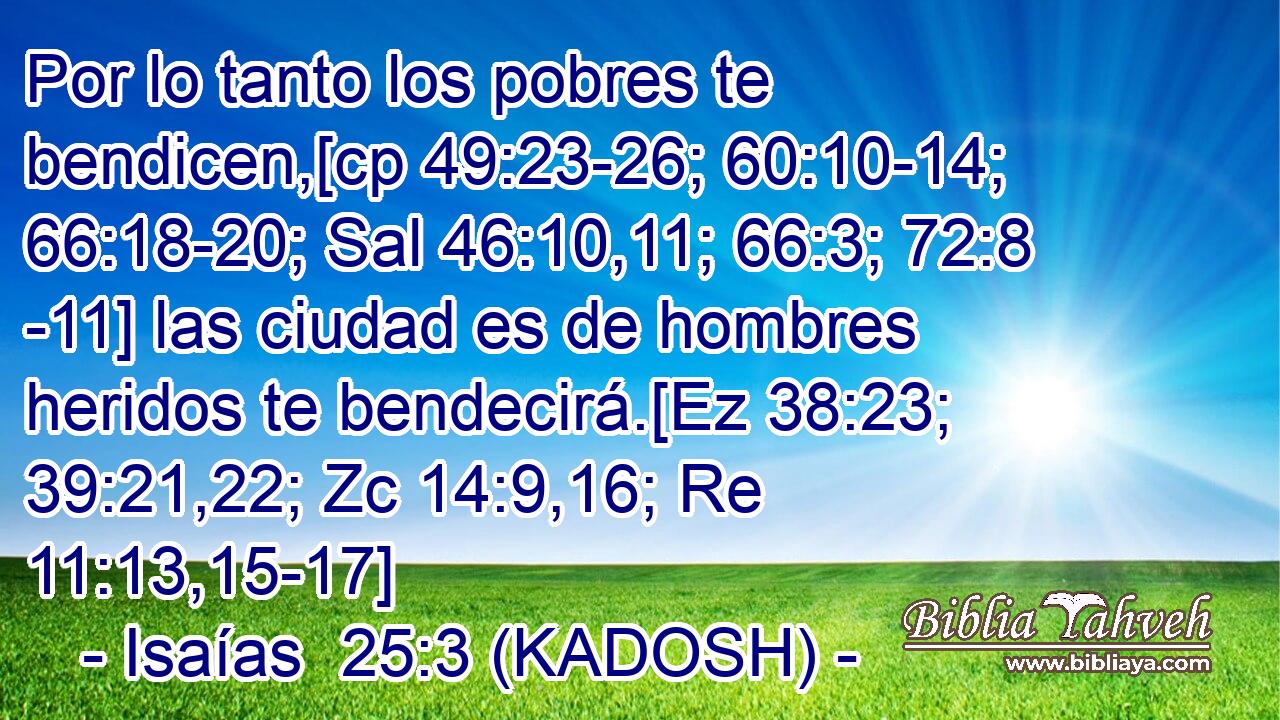  Por lo tanto los pobres te bendicen,[cp 49:23-26; 60:10-14; 66:18-20; Sal 46:10,11; 66:3; 72:8 -11] las ciudad es de hombres heridos te bendecirá.[Ez 38:23; 39:21,22; Zc 14:9,16; Re 11:13,15-17] 