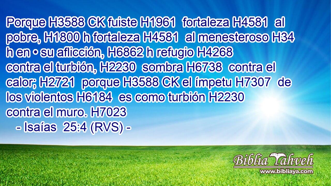 Porque H3588 CK fuiste H1961  fortaleza H4581  al pobre, H1800 h fortaleza H4581  al menesteroso H34 h en • su aflicción, H6862 h refugio H4268  contra el turbión, H2230  sombra H6738  contra el calor; H2721  porque H3588 CK el ímpetu H7307  de los violentos H6184  es como turbión H2230  contra el muro. H7023  