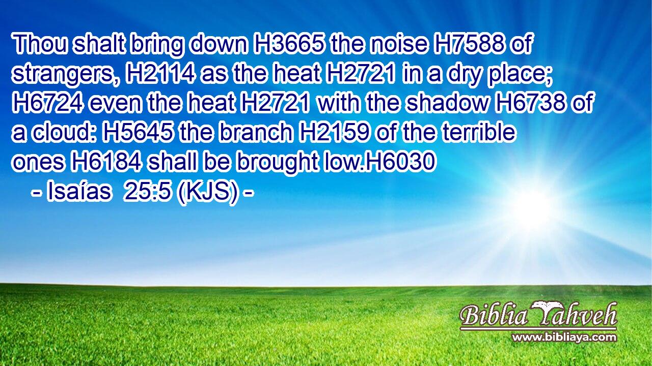 Thou shalt bring down H3665 the noise H7588 of strangers, H2114 as the heat H2721 in a dry place; H6724 even the heat H2721 with the shadow H6738 of a cloud: H5645 the branch H2159 of the terrible ones H6184 shall be brought low.H6030