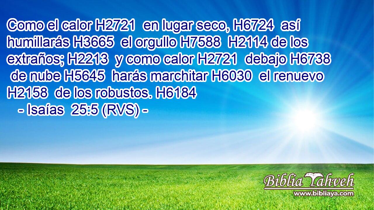 Como el calor H2721  en lugar seco, H6724  así humillarás H3665  el orgullo H7588  H2114 de los extraños; H2213  y como calor H2721  debajo H6738  de nube H5645  harás marchitar H6030  el renuevo H2158  de los robustos. H6184  