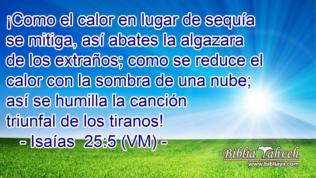  ¡Como el calor en lugar de sequía se mitiga, así abates la algazara de los extraños; como se reduce el calor con la sombra de una nube; así se humilla la canción triunfal de los tiranos! 