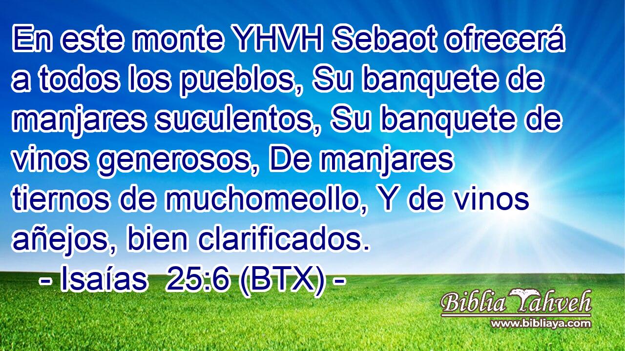 En este monte YHVH Sebaot ofrecerá a todos los pueblos, Su banquete de manjares suculentos, Su banquete de vinos generosos, De manjares tiernos de muchomeollo, Y de vinos añejos, bien clarificados.