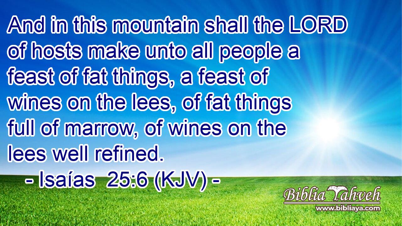 And in this mountain shall the LORD of hosts make unto all people a feast of fat things, a feast of wines on the lees, of fat things full of marrow, of wines on the lees well refined.