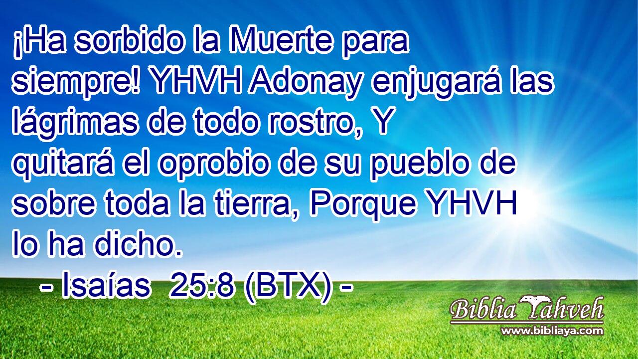 ¡Ha sorbido la Muerte para siempre! YHVH Adonay enjugará las lágrimas de todo rostro, Y quitará el oprobio de su pueblo de sobre toda la tierra, Porque YHVH lo ha dicho.