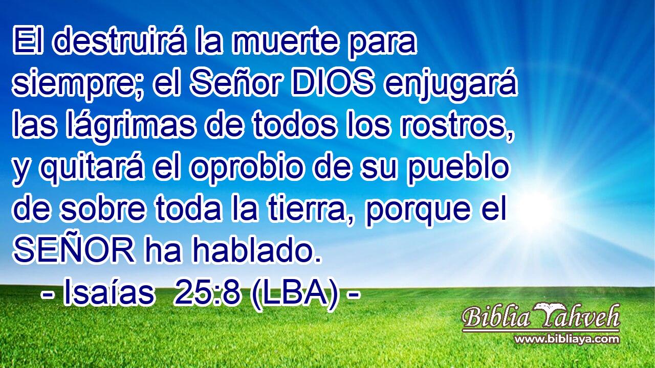 El destruirá la muerte para siempre; el Señor DIOS enjugará las lágrimas de todos los rostros, y quitará el oprobio de su pueblo de sobre toda la tierra, porque el SEÑOR ha hablado.