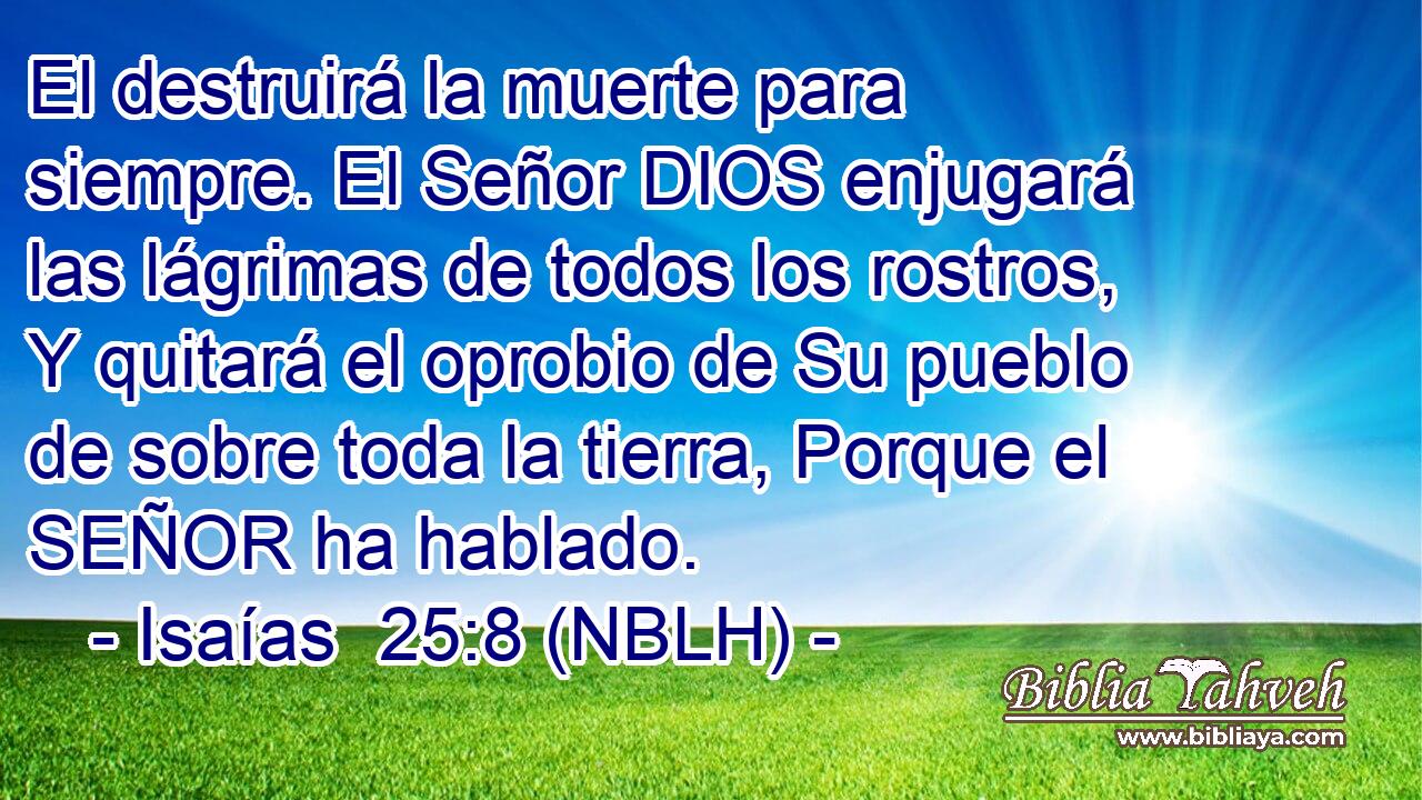  El destruirá la muerte para siempre. El Señor DIOS enjugará las lágrimas de todos los rostros, Y quitará el oprobio de Su pueblo de sobre toda la tierra, Porque el SEÑOR ha hablado. 