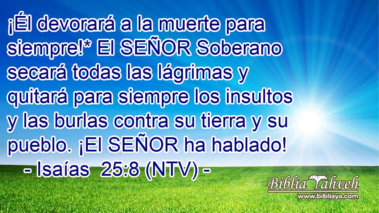 ¡Él devorará a la muerte para siempre!* El SEÑOR Soberano secará todas las lágrimas y quitará para siempre los insultos y las burlas contra su tierra y su pueblo. ¡El SEÑOR ha hablado!