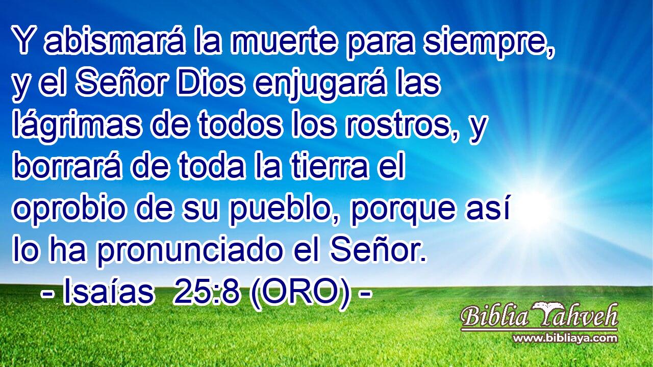  Y abismará la muerte para siempre, y el Señor Dios enjugará las lágrimas de todos los rostros, y borrará de toda la tierra el oprobio de su pueblo, porque así lo ha pronunciado el Señor. 