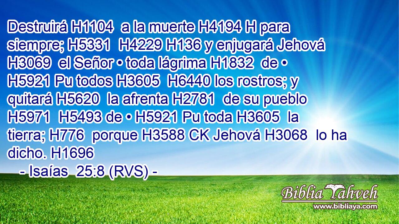 Destruirá H1104  a la muerte H4194 H para siempre; H5331  H4229 H136 y enjugará Jehová H3069  el Señor • toda lágrima H1832  de • H5921 Pu todos H3605  H6440 los rostros; y quitará H5620  la afrenta H2781  de su pueblo H5971  H5493 de • H5921 Pu toda H3605  la tierra; H776  porque H3588 CK Jehová H3068  lo ha dicho. H1696  