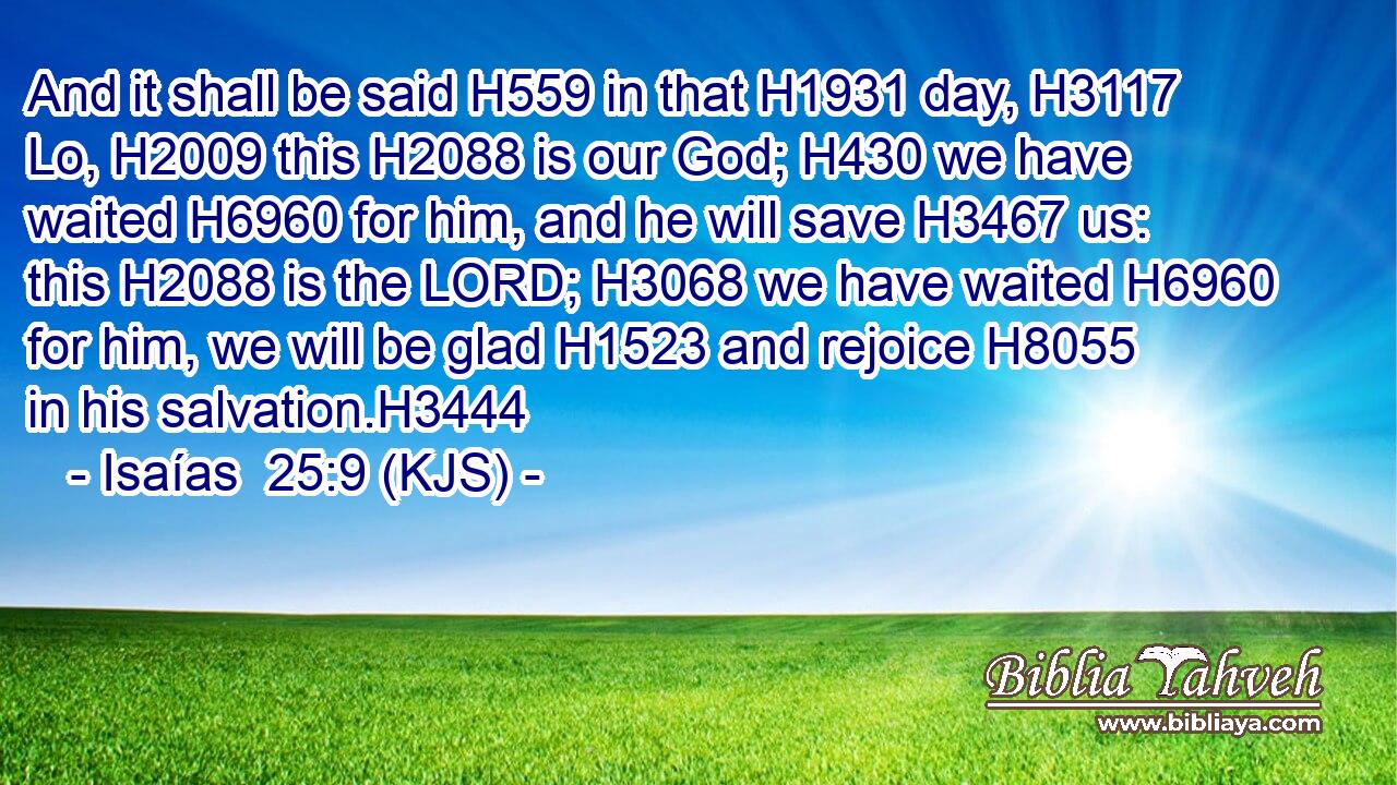 And it shall be said H559 in that H1931 day, H3117 Lo, H2009 this H2088 is our God; H430 we have waited H6960 for him, and he will save H3467 us: this H2088 is the LORD; H3068 we have waited H6960 for him, we will be glad H1523 and rejoice H8055 in his salvation.H3444