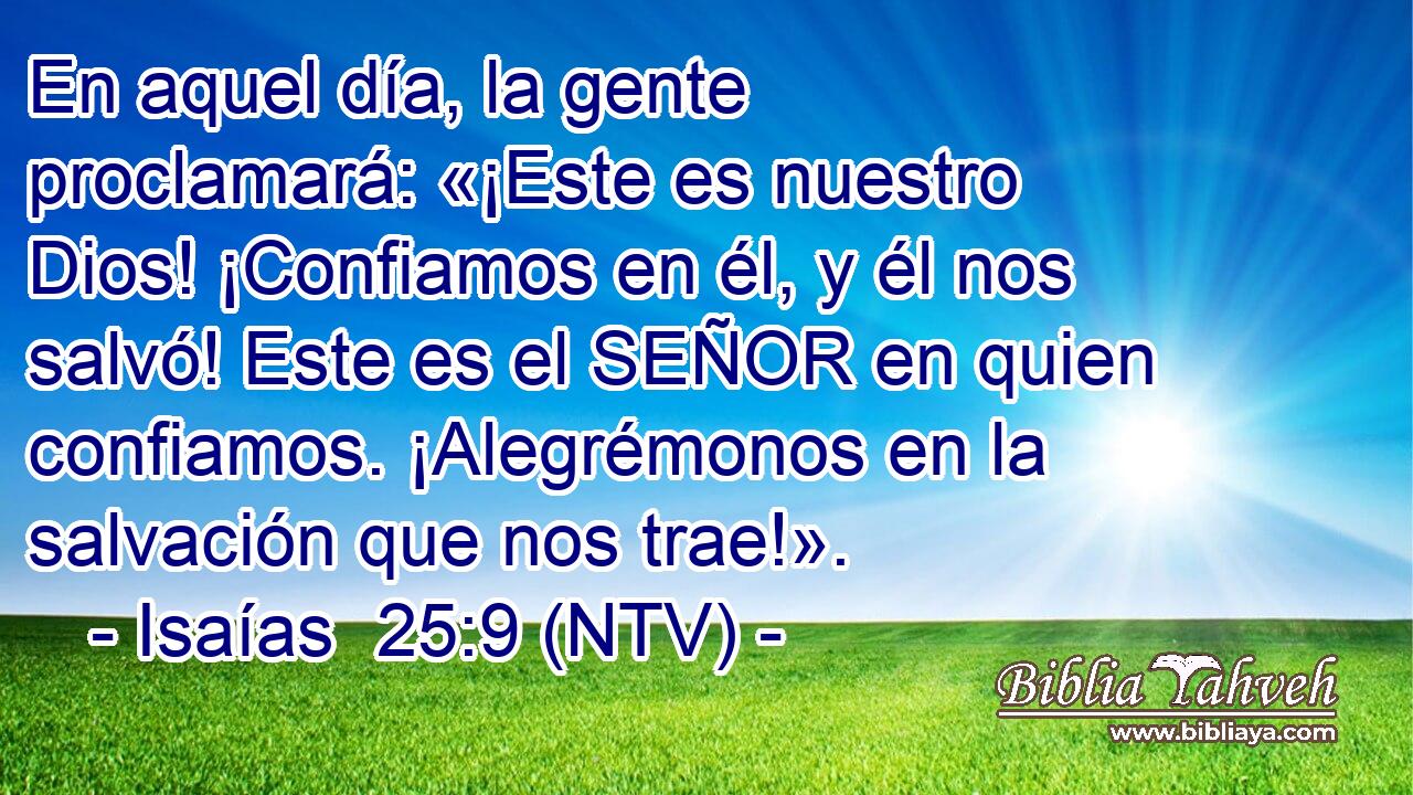 En aquel día, la gente proclamará: «¡Este es nuestro Dios! ¡Confiamos en él, y él nos salvó! Este es el SEÑOR en quien confiamos. ¡Alegrémonos en la salvación que nos trae!».