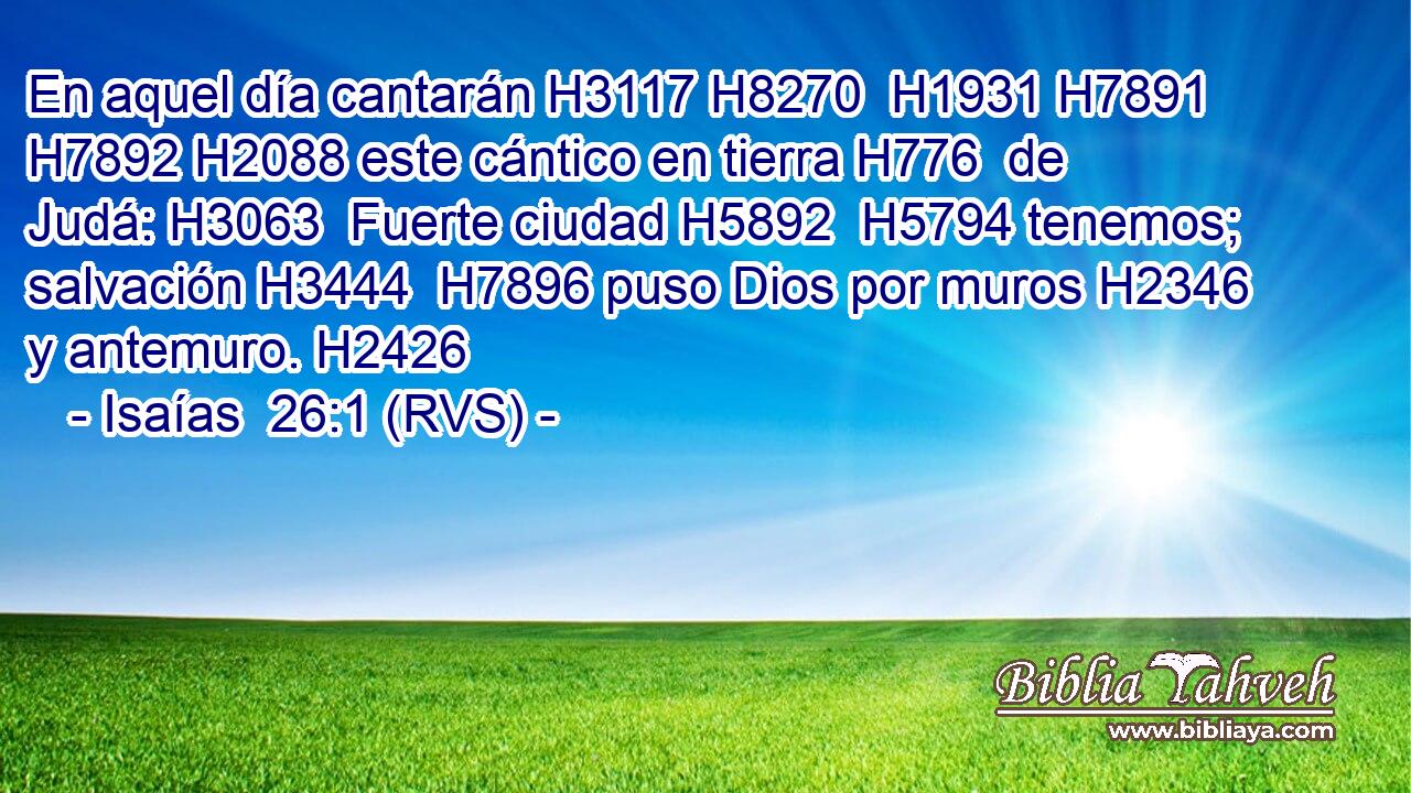 En aquel día cantarán H3117 H8270  H1931 H7891 H7892 H2088 este cántico en tierra H776  de Judá: H3063  Fuerte ciudad H5892  H5794 tenemos; salvación H3444  H7896 puso Dios por muros H2346  y antemuro. H2426  