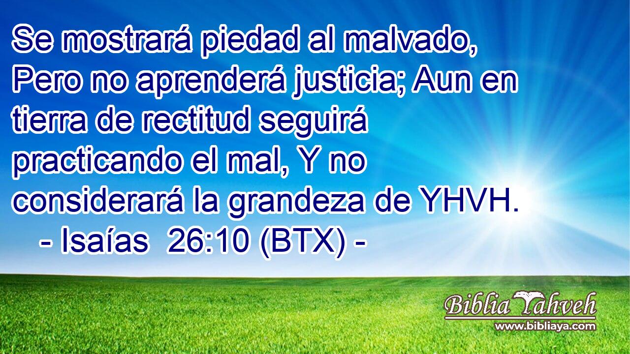 Se mostrará piedad al malvado, Pero no aprenderá justicia; Aun en tierra de rectitud seguirá practicando el mal, Y no considerará la grandeza de YHVH.